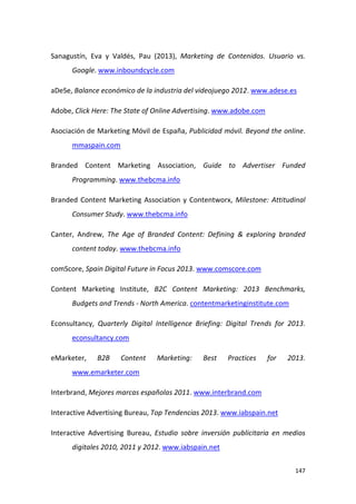 Sanagustín, Eva y Valdés, Pau (2013), Marketing de Contenidos. Usuario vs.
Google. www.inboundcycle.com
aDeSe, Balance económico de la industria del videojuego 2012. www.adese.es
Adobe, Click Here: The State of Online Advertising. www.adobe.com
Asociación de Marketing Móvil de España, Publicidad móvil. Beyond the online.
mmaspain.com
Branded Content Marketing Association, Guide to Advertiser Funded
Programming. www.thebcma.info
Branded Content Marketing Association y Contentworx, Milestone: Attitudinal
Consumer Study. www.thebcma.info
Canter, Andrew, The Age of Branded Content: Defining & exploring branded
content today. www.thebcma.info
comScore, Spain Digital Future in Focus 2013. www.comscore.com
Content Marketing Institute, B2C Content Marketing: 2013 Benchmarks,
Budgets and Trends - North America. contentmarketinginstitute.com
Econsultancy, Quarterly Digital Intelligence Briefing: Digital Trends for 2013.
econsultancy.com
eMarketer,

B2B

Content

Marketing:

Best

Practices

for

2013.

www.emarketer.com
Interbrand, Mejores marcas españolas 2011. www.interbrand.com
Interactive Advertising Bureau, Top Tendencias 2013. www.iabspain.net
Interactive Advertising Bureau, Estudio sobre inversión publicitaria en medios
digitales 2010, 2011 y 2012. www.iabspain.net
147

 