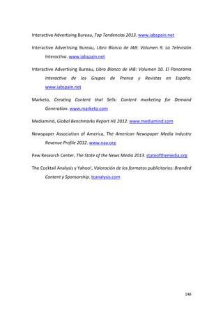 Interactive Advertising Bureau, Top Tendencias 2013. www.iabspain.net
Interactive Advertising Bureau, Libro Blanco de IAB: Volumen 9. La Televisión
Interactiva. www.iabspain.net
Interactive Advertising Bureau, Libro Blanco de IAB: Volumen 10. El Panorama
Interactivo de los Grupos de Prensa y Revistas en España.
www.iabspain.net
Marketo, Creating Content that Sells: Content marketing for Demand
Generation. www.marketo.com
Mediamind, Global Benchmarks Report H1 2012. www.mediamind.com
Newspaper Association of America, The American Newspaper Media Industry
Revenue Profile 2012. www.naa.org
Pew Research Center, The State of the News Media 2013. stateofthemedia.org
The Cocktail Analysis y Yahoo!, Valoración de los formatos publicitarios: Branded
Content y Sponsorship. tcanalysis.com

148

 