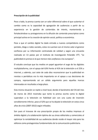 Prescripción de la publicidad
Pese a todo, la prensa cuenta con un valor diferencial sobre el que sustentar el
cambio como es la capacidad de agregación de audiencias a partir de su
experiencia en la gestión de contenidos de interés, manteniendo y
fortaleciéndose su protagonismo en la difusión de contenido prescriptivo como
principal activo en la creación de opinión social, política o económica.
Pese a que el cambio digital ha dado entrada a nuevos competidores como
portales, blogs o redes sociales, estos no cuentan con el mismo valor al generar
confianza por su información contrastada de calidad y según una encuesta
realizada en 13 países por el instituto de investigación finlandés VTT, “La
publicidad en prensa es la que merece más confianza a los europeos”.
El estudio concluye que los medios en papel aguantan el auge de los digitales
multiplataforma, con el apoyo del 63% frente al 41% de la televisión o el 25% a
internet, y además, casi siete de cada diez reconocieron que la publicidad en
revistas o periódicos era lo más importante en el apoyo a sus decisiones de
compra, representando así un sólido argumento para aquellas marcas
interesadas en resultados a largo plazo.
Esta misma situación se repite a nivel local, donde el barómetro del CIS del mes
de marzo de 2013 mostraba que tanto la prensa escrita como la digital
superaban a la televisión en fiabilidad aún con una cuota de inversión
sensiblemente inferior, pese al 52% que se ha dejado la televisión en estos cinco
años de crisis (2007-2012) según Infoadex.
Son pues el trasvase de esa prescripción propia de los medios impresos al
ámbito digital y la colaboración óptima de sus áreas editoriales y comerciales al
optimizar la rentabilidad de sus audiencias donde reside el mayor reto para las
editoras como protagonistas fundamentales de la comunicación publicitaria.

15

 