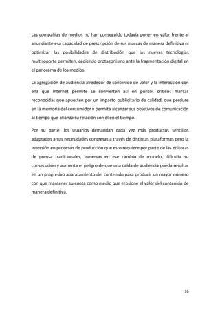 Las compañías de medios no han conseguido todavía poner en valor frente al
anunciante esa capacidad de prescripción de sus marcas de manera definitiva ni
optimizar las posibilidades de distribución que las nuevas tecnologías
multisoporte permiten, cediendo protagonismo ante la fragmentación digital en
el panorama de los medios.
La agregación de audiencia alrededor de contenido de valor y la interacción con
ella que internet permite se convierten así en puntos críticos marcas
reconocidas que apuesten por un impacto publicitario de calidad, que perdure
en la memoria del consumidor y permita alcanzar sus objetivos de comunicación
al tiempo que afianza su relación con él en el tiempo.
Por su parte, los usuarios demandan cada vez más productos sencillos
adaptados a sus necesidades concretas a través de distintas plataformas pero la
inversión en procesos de producción que esto requiere por parte de las editoras
de prensa tradicionales, inmersas en ese cambio de modelo, dificulta su
consecución y aumenta el peligro de que una caída de audiencia pueda resultar
en un progresivo abaratamiento del contenido para producir un mayor número
con que mantener su cuota como medio que erosione el valor del contenido de
manera definitiva.

16

 