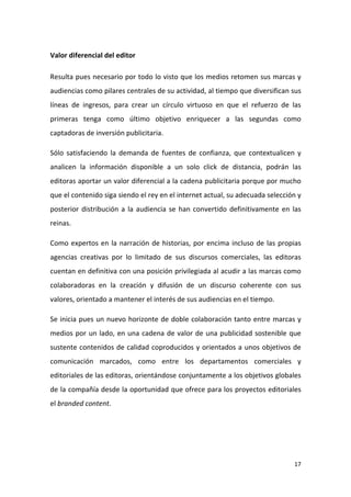 Valor diferencial del editor
Resulta pues necesario por todo lo visto que los medios retomen sus marcas y
audiencias como pilares centrales de su actividad, al tiempo que diversifican sus
líneas de ingresos, para crear un círculo virtuoso en que el refuerzo de las
primeras tenga como último objetivo enriquecer a las segundas como
captadoras de inversión publicitaria.
Sólo satisfaciendo la demanda de fuentes de confianza, que contextualicen y
analicen la información disponible a un solo click de distancia, podrán las
editoras aportar un valor diferencial a la cadena publicitaria porque por mucho
que el contenido siga siendo el rey en el internet actual, su adecuada selección y
posterior distribución a la audiencia se han convertido definitivamente en las
reinas.
Como expertos en la narración de historias, por encima incluso de las propias
agencias creativas por lo limitado de sus discursos comerciales, las editoras
cuentan en definitiva con una posición privilegiada al acudir a las marcas como
colaboradoras en la creación y difusión de un discurso coherente con sus
valores, orientado a mantener el interés de sus audiencias en el tiempo.
Se inicia pues un nuevo horizonte de doble colaboración tanto entre marcas y
medios por un lado, en una cadena de valor de una publicidad sostenible que
sustente contenidos de calidad coproducidos y orientados a unos objetivos de
comunicación marcados, como entre los departamentos comerciales y
editoriales de las editoras, orientándose conjuntamente a los objetivos globales
de la compañía desde la oportunidad que ofrece para los proyectos editoriales
el branded content.

17

 