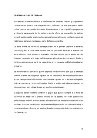 OBJETIVOS Y PLAN DE TRABAJO
Este escrito pretende abordar el fenómeno del branded content y su potencial
como formato para el proceso publicitario, así como las ventajas que el medio
online supone para su distribución o difusión desde la participación que permite
y cómo la experiencia de las editoras en la oferta de contenido de calidad
textual, audiovisual o intelectual en general se complementa con la demanda de
notoriedad para sus marcas por parte de los anunciantes.
De esta forma, se intentará conceptualizar en el primer capítulo el término
concreto junto a otros relacionados con él, pasando después a analizar sus
antecedentes tanto desde el contexto histórico dentro de la evolución del
discurso comercial a lo largo del tiempo en el capítulo tercero como desde el
contexto económico a partir de su posición en el mercado publicitario actual en
el cuarto.
Se profundizará a partir del quinto capítulo en las virtudes con que el branded
content cuenta para superar algunos de los problemas del modelo publicitario
actual, recopilando información seleccionada a partir de la escasa bibliografía
teórica existente y contextualizándola desde la visión aplicada que aportan las
informaciones más relevantes de los medios profesionales.
El capítulo sexto valorará también el papel que puede cumplir a la hora de
sustentar el papel de la prensa dentro de la cadena de valor publicitaria,
enfocándose todo el proceso desde el cambio de un modelo de comunicación
masiva a otro que permite una experiencia más personal a los consumidores y la
oportunidad que ofrece a los medios de relacionarse más de forma más directa
con las marcas.

18

 