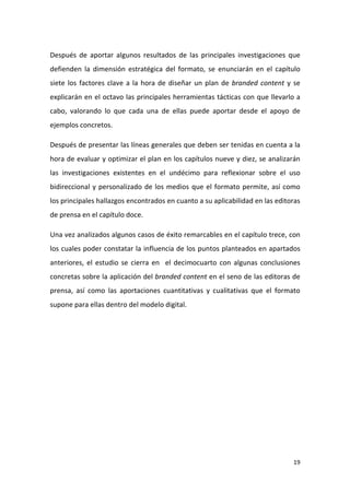 Después de aportar algunos resultados de las principales investigaciones que
defienden la dimensión estratégica del formato, se enunciarán en el capítulo
siete los factores clave a la hora de diseñar un plan de branded content y se
explicarán en el octavo las principales herramientas tácticas con que llevarlo a
cabo, valorando lo que cada una de ellas puede aportar desde el apoyo de
ejemplos concretos.
Después de presentar las líneas generales que deben ser tenidas en cuenta a la
hora de evaluar y optimizar el plan en los capítulos nueve y diez, se analizarán
las investigaciones existentes en el undécimo para reflexionar sobre el uso
bidireccional y personalizado de los medios que el formato permite, así como
los principales hallazgos encontrados en cuanto a su aplicabilidad en las editoras
de prensa en el capítulo doce.
Una vez analizados algunos casos de éxito remarcables en el capítulo trece, con
los cuales poder constatar la influencia de los puntos planteados en apartados
anteriores, el estudio se cierra en el decimocuarto con algunas conclusiones
concretas sobre la aplicación del branded content en el seno de las editoras de
prensa, así como las aportaciones cuantitativas y cualitativas que el formato
supone para ellas dentro del modelo digital.

19

 