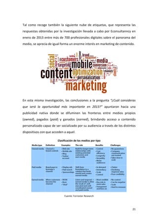 Tal como recoge también la siguiente nube de etiquetas, que representa las
respuestas obtenidas por la investigación llevada a cabo por Econsultanncy en
enero de 2013 entre más de 700 profesionales digitales sobre el panorama del
medio, se aprecia de igual forma un enorme interés en marketing de contenido.

En esta misma investigación, las conclusiones a la pregunta “¿Cuál consideras
que será la oportunidad más importante en 2013?” apuntaron hacia una
publicidad nativa donde se difuminen las fronteras entre medios propios
(owned), pagados (paid) y ganados (earned), brindando acceso a contenido
personalizado capaz de ser socializado por su audiencia a través de los distintos
dispositivos con que acceden a aquel.
Clasificación de los medios por tipo

Fuente: Forrester Research

21

 