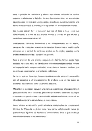 Ante la pérdida de credibilidad y eficacia que vienen sufriendo los medios
pagados, tradicionales o digitales, durante los últimos años, los anunciantes
apuestan cada vez más por una interacción directa con sus consumidores, una
forma de relación que le permita ganar espacio en sus propias conversaciones.
Las marcas aspiran hoy a conseguir que sea el boca a boca entre sus
consumidores, a través de sus propios medios y canales, el que difunda y
multiplique su mensaje comercial.
Ofreciéndoles contenido informativo o de entretenimiento de su interés,
persiguen dar respuesta a una demanda proactiva de estos bajo el modelo pull y
combinar así el control del contenido emitido en los medios pagados con la
credibilidad del difundido a través de los ganados.
Pese a provenir de una práctica ejecutada de distintas formas desde hace
décadas, no ha sido hasta los últimos años cuando el concepto branded content
se ha popularizado aunque asociándolo en ocasiones a formatos similares que
sin embargo no comparten su orientación y objetivos.
De hecho, se trata de un tipo de comunicación comercial a menudo confundido
con el patrocinio o el emplazamiento de producto pero de los cuales se
diferencia notablemente como se verá más adelante.
Más allá de la asociación pasiva de una marca a un contenido o la exposición del
producto inserto en el contenido, pretende que la marca desarrolle su propio
contenido con que asociarse a determinados valores o universos y construir su
identidad como marca para influir en la conversación.
Como primera aproximación genérica hacia la conceptualización completa del
término, la Wikipedia lo define como “una forma relativamente nueva de
publicidad que difumina las distinciones convencionales entre lo que constituye
la publicidad y lo que es entretenimiento”.
22

 