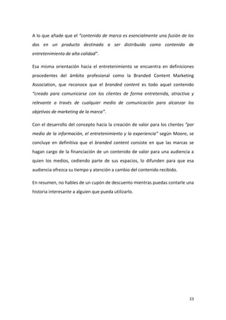A lo que añade que el “contenido de marca es esencialmente una fusión de los
dos en un producto destinado a ser distribuido como contenido de
entretenimiento de alta calidad”.
Esa misma orientación hacia el entretenimiento se encuentra en definiciones
procedentes del ámbito profesional como la Branded Content Marketing
Association, que reconoce que el branded content es todo aquel contenido
“creado para comunicarse con los clientes de forma entretenida, atractiva y
relevante a través de cualquier medio de comunicación para alcanzar los
objetivos de marketing de la marca”.
Con el desarrollo del concepto hacia la creación de valor para los clientes “por
medio de la información, el entretenimiento y la experiencia” según Moore, se
concluye en definitiva que el branded content consiste en que las marcas se
hagan cargo de la financiación de un contenido de valor para una audiencia a
quien los medios, cediendo parte de sus espacios, lo difunden para que esa
audiencia ofrezca su tiempo y atención a cambio del contenido recibido.
En resumen, no hables de un cupón de descuento mientras puedas contarle una
historia interesante a alguien que pueda utilizarlo.

23

 