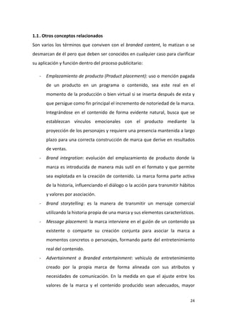 1.1 . Otros conceptos relacionados
Son varios los términos que conviven con el branded content, lo matizan o se
desmarcan de él pero que deben ser conocidos en cualquier caso para clarificar
su aplicación y función dentro del proceso publicitario:
-

Emplazamiento de producto (Product placement): uso o mención pagada
de un producto en un programa o contenido, sea este real en el
momento de la producción o bien virtual si se inserta después de esta y
que persigue como fin principal el incremento de notoriedad de la marca.
Integrándose en el contenido de forma evidente natural, busca que se
establezcan vínculos emocionales con el producto mediante la
proyección de los personajes y requiere una presencia mantenida a largo
plazo para una correcta construcción de marca que derive en resultados
de ventas.

-

Brand integration: evolución del emplazamiento de producto donde la
marca es introducida de manera más sutil en el formato y que permite
sea explotada en la creación de contenido. La marca forma parte activa
de la historia, influenciando el diálogo o la acción para transmitir hábitos
y valores por asociación.

-

Brand storytelling: es la manera de transmitir un mensaje comercial
utilizando la historia propia de una marca y sus elementos característicos.

-

Message placement: la marca interviene en el guión de un contenido ya
existente o comparte su creación conjunta para asociar la marca a
momentos concretos o personajes, formando parte del entretenimiento
real del contenido.

-

Advertainment o Branded entertainment: vehículo de entretenimiento
creado por la propia marca de forma alineada con sus atributos y
necesidades de comunicación. En la medida en que el ajuste entre los
valores de la marca y el contenido producido sean adecuados, mayor
24

 