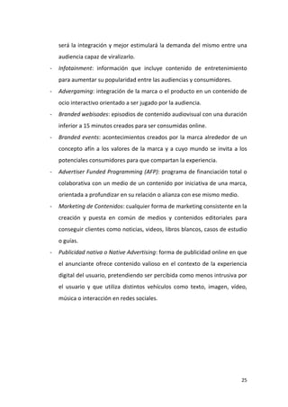 será la integración y mejor estimulará la demanda del mismo entre una
audiencia capaz de viralizarlo.
-

Infotainment: información que incluye contenido de entretenimiento
para aumentar su popularidad entre las audiencias y consumidores.

-

Advergaming: integración de la marca o el producto en un contenido de
ocio interactivo orientado a ser jugado por la audiencia.

-

Branded webisodes: episodios de contenido audiovisual con una duración
inferior a 15 minutos creados para ser consumidas online.

-

Branded events: acontecimientos creados por la marca alrededor de un
concepto afín a los valores de la marca y a cuyo mundo se invita a los
potenciales consumidores para que compartan la experiencia.

-

Advertiser Funded Programming (AFP): programa de financiación total o
colaborativa con un medio de un contenido por iniciativa de una marca,
orientada a profundizar en su relación o alianza con ese mismo medio.

-

Marketing de Contenidos: cualquier forma de marketing consistente en la
creación y puesta en común de medios y contenidos editoriales para
conseguir clientes como noticias, videos, libros blancos, casos de estudio
o guías.

-

Publicidad nativa o Native Advertising: forma de publicidad online en que
el anunciante ofrece contenido valioso en el contexto de la experiencia
digital del usuario, pretendiendo ser percibida como menos intrusiva por
el usuario y que utiliza distintos vehículos como texto, imagen, vídeo,
música o interacción en redes sociales.

25

 