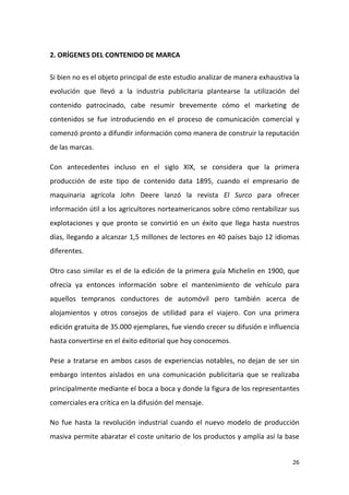 2. ORÍGENES DEL CONTENIDO DE MARCA
Si bien no es el objeto principal de este estudio analizar de manera exhaustiva la
evolución que llevó a la industria publicitaria plantearse la utilización del
contenido patrocinado, cabe resumir brevemente cómo el marketing de
contenidos se fue introduciendo en el proceso de comunicación comercial y
comenzó pronto a difundir información como manera de construir la reputación
de las marcas.
Con antecedentes incluso en el siglo XIX, se considera que la primera
producción de este tipo de contenido data 1895, cuando el empresario de
maquinaria agrícola John Deere lanzó la revista El Surco para ofrecer
información útil a los agricultores norteamericanos sobre cómo rentabilizar sus
explotaciones y que pronto se convirtió en un éxito que llega hasta nuestros
días, llegando a alcanzar 1,5 millones de lectores en 40 países bajo 12 idiomas
diferentes.
Otro caso similar es el de la edición de la primera guía Michelin en 1900, que
ofrecía ya entonces información sobre el mantenimiento de vehículo para
aquellos tempranos conductores de automóvil pero también acerca de
alojamientos y otros consejos de utilidad para el viajero. Con una primera
edición gratuita de 35.000 ejemplares, fue viendo crecer su difusión e influencia
hasta convertirse en el éxito editorial que hoy conocemos.
Pese a tratarse en ambos casos de experiencias notables, no dejan de ser sin
embargo intentos aislados en una comunicación publicitaria que se realizaba
principalmente mediante el boca a boca y donde la figura de los representantes
comerciales era crítica en la difusión del mensaje.
No fue hasta la revolución industrial cuando el nuevo modelo de producción
masiva permite abaratar el coste unitario de los productos y amplía así la base

26

 