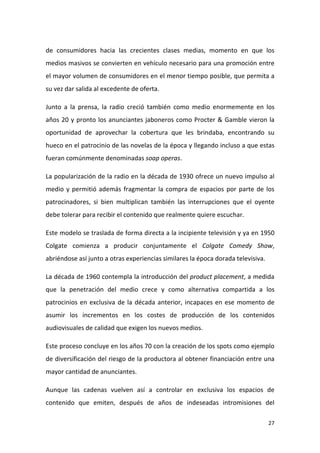 de consumidores hacia las crecientes clases medias, momento en que los
medios masivos se convierten en vehículo necesario para una promoción entre
el mayor volumen de consumidores en el menor tiempo posible, que permita a
su vez dar salida al excedente de oferta.
Junto a la prensa, la radio creció también como medio enormemente en los
años 20 y pronto los anunciantes jaboneros como Procter & Gamble vieron la
oportunidad de aprovechar la cobertura que les brindaba, encontrando su
hueco en el patrocinio de las novelas de la época y llegando incluso a que estas
fueran comúnmente denominadas soap operas.
La popularización de la radio en la década de 1930 ofrece un nuevo impulso al
medio y permitió además fragmentar la compra de espacios por parte de los
patrocinadores, si bien multiplican también las interrupciones que el oyente
debe tolerar para recibir el contenido que realmente quiere escuchar.
Este modelo se traslada de forma directa a la incipiente televisión y ya en 1950
Colgate comienza a producir conjuntamente el Colgate Comedy Show,
abriéndose así junto a otras experiencias similares la época dorada televisiva.
La década de 1960 contempla la introducción del product placement, a medida
que la penetración del medio crece y como alternativa compartida a los
patrocinios en exclusiva de la década anterior, incapaces en ese momento de
asumir los incrementos en los costes de producción de los contenidos
audiovisuales de calidad que exigen los nuevos medios.
Este proceso concluye en los años 70 con la creación de los spots como ejemplo
de diversificación del riesgo de la productora al obtener financiación entre una
mayor cantidad de anunciantes.
Aunque las cadenas vuelven así a controlar en exclusiva los espacios de
contenido que emiten, después de años de indeseadas intromisiones del
27

 