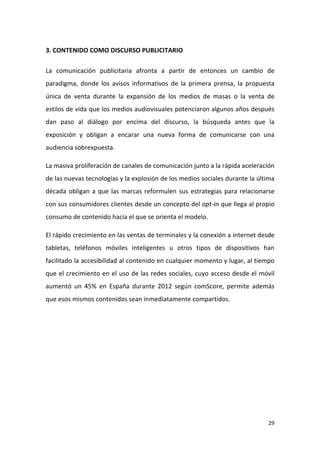 3. CONTENIDO COMO DISCURSO PUBLICITARIO
La comunicación publicitaria afronta a partir de entonces un cambio de
paradigma, donde los avisos informativos de la primera prensa, la propuesta
única de venta durante la expansión de los medios de masas o la venta de
estilos de vida que los medios audiovisuales potenciaron algunos años después
dan paso al diálogo por encima del discurso, la búsqueda antes que la
exposición y obligan a encarar una nueva forma de comunicarse con una
audiencia sobrexpuesta.
La masiva proliferación de canales de comunicación junto a la rápida aceleración
de las nuevas tecnologías y la explosión de los medios sociales durante la última
década obligan a que las marcas reformulen sus estrategias para relacionarse
con sus consumidores clientes desde un concepto del opt-in que llega al propio
consumo de contenido hacia el que se orienta el modelo.
El rápido crecimiento en las ventas de terminales y la conexión a internet desde
tabletas, teléfonos móviles inteligentes u otros tipos de dispositivos han
facilitado la accesibilidad al contenido en cualquier momento y lugar, al tiempo
que el crecimiento en el uso de las redes sociales, cuyo acceso desde el móvil
aumentó un 45% en España durante 2012 según comScore, permite además
que esos mismos contenidos sean inmediatamente compartidos.

29

 
