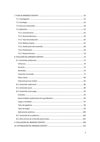 7. PLAN DE BRANDED CONTENT ................................................................................................. 54
7.1. Investigación .................................................................................................................... 55
7.2. Estrategia.......................................................................................................................... 56
7.3. Discurso transmedia ......................................................................................................... 58
7.4. Aplicación ......................................................................................................................... 62
7.4.1. Características ........................................................................................................... 63
7.4.2. Recomendaciones ..................................................................................................... 63
7.4.3. Tipos de producción .................................................................................................. 65
7.4.4. Medios propios.......................................................................................................... 67
7.4.5. Clasificación del contenido........................................................................................ 68
7.4.6. Planificación .............................................................................................................. 69
7.4.7. Requerimientos ......................................................................................................... 70
8. EJECUCIÓN DEL BRANDED CONTENT ...................................................................................... 72
8.1. Contenido audiovisual ...................................................................................................... 73
Influencia ............................................................................................................................. 74
Duración .............................................................................................................................. 75
Movilidad............................................................................................................................. 76
Televisión conectada ........................................................................................................... 77
Vídeo nativo ........................................................................................................................ 80
Potencial para los medios ................................................................................................... 82
8.2. Contenido redaccional ..................................................................................................... 86
8.3. Contenido social ............................................................................................................... 89
8.4. Contenido como juego ..................................................................................................... 93
Contexto .............................................................................................................................. 93
Oportunidades publicitarias de la gamification .................................................................. 94
Juego y movilidad ................................................................................................................ 97
Tipos de jugadores .............................................................................................................. 98
Tipos de juegos .................................................................................................................... 99
Aplicaciones prácticas ....................................................................................................... 100
8.5. Contenido de la audiencia .............................................................................................. 104
8.6. Otras formas de contenido patrocinado ........................................................................ 105
9. EVALUACIÓN DEL BRANDED CONTENT ................................................................................. 108
10. OPTIMIZACIÓN DEL BRANDED CONTENT............................................................................ 110

3

 