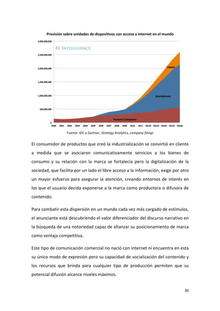 Previsión sobre unidades de dispositivos con acceso a internet en el mundo

Fuente: IDC y Gartner, Strategy Analytics, company filings

El consumidor de productos que creó la industrialización se convirtió en cliente
a medida que se asociaron comunicativamente servicios a los bienes de
consumo y su relación con la marca se fortalecía pero la digitalización de la
sociedad, que facilita por un lado el libre acceso a la información, exige por otro
un mayor esfuerzo para asegurar la atención, creando entornos de interés en
los que el usuario decida exponerse a la marca como productora o difusora de
contenido.
Para combatir esta dispersión en un mundo cada vez más cargado de estímulos,
el anunciante está descubriendo el valor diferenciador del discurso narrativo en
la búsqueda de una notoriedad capaz de afianzar su posicionamiento de marca
como ventaja competitiva.
Este tipo de comunicación comercial no nació con internet ni encuentra en esta
su único modo de expresión pero su capacidad de socialización del contenido y
los recursos que brinda para cualquier tipo de producción permiten que su
potencial difusión alcance niveles máximos.

30

 