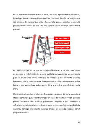 En un momento donde las barreras entre contenido y publicidad se difuminan,
los valores de marca se pueden convertir en contenido de valor de interés para
sus clientes, de manera que sean ellos no sólo quienes decidan consumirlo
proactivamente desde el pull sino que ayuden en su difusión como medio
ganado.

La creciente cobertura de internet como medio masivo le permite pues entrar
en juego en la redefinición del proceso publicitario, suponiendo un nuevo reto
para los anunciantes por su capacidad de impactar cualitativamente a nichos
líderes de opinión, anteriormente difícilmente alcanzables, mientras personaliza
la manera en que se dirige a ellos con un discurso acorde a su implicación con la
marca.
El modelo tradicional de producción de espacios top-down, donde la productora
idea un contenido que presenta al medio en busca de una financiación que este
puede rentabilizar con espacios publicitarios dirigidos a una audiencia y
sufragados por el anunciante, cede paso a una concepción bottom-up donde la
audiencia participa activamente haciendo propios los servicios ofrecidos por el
propio anunciante.

31

 