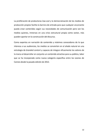 La proliferación de productoras low-cost y la democratización de los medios de
producción propios facilita la barrera de entrada para que cualquier anunciante
pueda crear contenidos según sus necesidades de comunicación pero son los
medios quienes, inmersos en una crisis estructural propia como sector, más
pueden aportar en la construcción del discurso.
Como expertos en narración de contenido y máximos conocedores de lo que
interesa a sus audiencias, los medios se convierten en el aliado natural en una
estrategia de branded content y capaces de integrar eficazmente los valores de
la marca al desarrollar en conjunto un contenido atractivo para su público, labor
que se ha incorporado como nueva categoría específica entre los Leones de
Cannes desde la pasada edición de 2012.

32

 