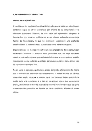 4. ENTORNO PUBLICITARIO ACTUAL
Actitud hacia la publicidad
A medida que los medios se han ido visto forzados a pujar cada vez más alto por
contenido capaz de atraer audiencias por encima de su competencia y la
inversión publicitaria asociada, se han visto ven igualmente obligados a
bombardear con impactos publicitarios a esas mismas audiencias como única
fuente de financiación, lo que ha terminado suponiendo una profunda
desafección de la audiencia hacia la publicidad como mera interrupción.
El panorama de los medios debe afrontar pues el problema de un consumidor
multimedia tendente a bloquear toda publicidad que no haya solicitado
mientras busca el contenido que realmente le interesa, encontrando un modelo
responsable con su audiencia y rentable para sus anunciantes como únicas vías
de supervivencia empresarial.
No en vano, la saturación publicitaria propia del medio últimamente ha hecho
que la inversión en televisión haya descendido a la mitad durante los últimos
cinco años según Infoadex y aunque sigue concentrando buena parte de la
cuota, sufre una negociación a la baja en sus precios pese a que su consumo
crezca, al disminuir el impacto publicitario del 93% de la inversión que los spots
convencionales generaban en España en 2010 y debiendo afrontar el envite
digital.

33

 