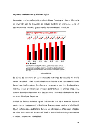 La prensa en el mercado publicitario digital
Internet es ya el segundo medio por inversión en España y ve cómo la diferencia
en inversión con la televisión se reduce también en mercados como el
estadounidense a medida que va viendo incrementada su cobertura.

Fuente: eMarketer

Se espera de hecho que en España la cuota de tiempo de consumo del medio
online crezca del 21% en 2007 hasta el 30% al finalizar 2013, considerando tanto
los accesos desde equipos de sobremesa como desde otro tipo de dispositivos
móviles, con un crecimiento en inversión del 1481% en los últimos cinco años,
aunque es otro el medio que más perjudicado a salido hasta el momento de la
reconversión digital: la prensa.
Si bien los medios impresos siguen captando el 24% de la inversión nacional
pese a contar con apenas el 14% del total de consumo de medios, la pérdida del
59,5% en facturación publicitaria durante los últimos cinco años según Infoadex
se suma a una caída de difusión en todo el mundo occidental que sólo China
consigue compensar a nivel global.
34

 