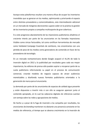 Aunque estas plataformas resultan una manera eficaz de ocupar los inventarios
invendidos que se generan en los medios, optimizando y priorizando el espacio
entre distintos proveedores y comercializadores, esta intermediación adicional
en un mercado de márgenes decrecientes supone ceder en la práctica la gestión
de los inventarios propios a campañas multisoporte de gran cobertura.
Si a este progresivo abaratamiento de las impresiones publicitarias añadimos el
creciente interés por parte de los anunciantes en las llamadas Impresiones
Visibles como únicas facturables, tal como certifican herramientas de mercado
como Validated Campaign Essentials de comScore, nos encontramos con una
pérdida de peso de los medios como generadores de contenido en favor de los
proveedores de tecnología.
En un mercado norteamericano donde Google acaparó el 41,3% de toda la
inversión digital en 2012 y la publicidad por resultados gana cada vez mayor
importancia, las editoras de prensa sólo pueden aspirar a recuperar parte de su
cuota publicitaria reformulando su papel en el proceso de comunicación
comercial, creando modelos de negocio capaces de atraer audiencias
monetizables y diseñando nuevos formatos publicitarios orientados a la
generación de marca para el anunciante.
La demanda por parte de los anunciantes de espacios de calidad sigue presente
y están dispuestos a invertir más si con ello se aseguran aparecer junto al
contenido apropiado, en lo cual las cabeceras digitales de referencia cuentan
con ventaja sobre las redes y agrupaciones de medios.
De hecho y a pesar de la fuga de inversión a las campañas por resultados, los
anunciantes de branding mantienen no obstante una presencia constante en los
medios de referencia, al tiempo que se observa crecimiento en la inversión de

37

 