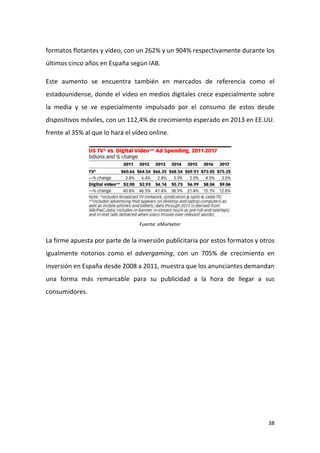 formatos flotantes y vídeo, con un 262% y un 904% respectivamente durante los
últimos cinco años en España según IAB.
Este aumento se encuentra también en mercados de referencia como el
estadounidense, donde el vídeo en medios digitales crece especialmente sobre
la media y se ve especialmente impulsado por el consumo de estos desde
dispositivos móviles, con un 112,4% de crecimiento esperado en 2013 en EE.UU.
frente al 35% al que lo hará el vídeo online.

Fuente: eMarketer

La firme apuesta por parte de la inversión publicitaria por estos formatos y otros
igualmente notorios como el advergaming, con un 705% de crecimiento en
inversión en España desde 2008 a 2011, muestra que los anunciantes demandan
una forma más remarcable para su publicidad a la hora de llegar a sus
consumidores.

38

 