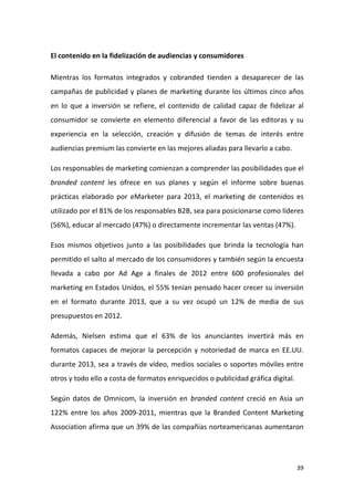 El contenido en la fidelización de audiencias y consumidores
Mientras los formatos integrados y cobranded tienden a desaparecer de las
campañas de publicidad y planes de marketing durante los últimos cinco años
en lo que a inversión se refiere, el contenido de calidad capaz de fidelizar al
consumidor se convierte en elemento diferencial a favor de las editoras y su
experiencia en la selección, creación y difusión de temas de interés entre
audiencias premium las convierte en las mejores aliadas para llevarlo a cabo.
Los responsables de marketing comienzan a comprender las posibilidades que el
branded content les ofrece en sus planes y según el informe sobre buenas
prácticas elaborado por eMarketer para 2013, el marketing de contenidos es
utilizado por el 81% de los responsables B2B, sea para posicionarse como líderes
(56%), educar al mercado (47%) o directamente incrementar las ventas (47%).
Esos mismos objetivos junto a las posibilidades que brinda la tecnología han
permitido el salto al mercado de los consumidores y también según la encuesta
llevada a cabo por Ad Age a finales de 2012 entre 600 profesionales del
marketing en Estados Unidos, el 55% tenían pensado hacer crecer su inversión
en el formato durante 2013, que a su vez ocupó un 12% de media de sus
presupuestos en 2012.
Además, Nielsen estima que el 63% de los anunciantes invertirá más en
formatos capaces de mejorar la percepción y notoriedad de marca en EE.UU.
durante 2013, sea a través de vídeo, medios sociales o soportes móviles entre
otros y todo ello a costa de formatos enriquecidos o publicidad gráfica digital.
Según datos de Omnicom, la inversión en branded content creció en Asia un
122% entre los años 2009-2011, mientras que la Branded Content Marketing
Association afirma que un 39% de las compañías norteamericanas aumentaron

39

 