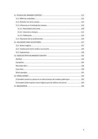11. EFICACIA DEL BRANDED CONTENT...................................................................................... 112
11.1. Métricas analizables ..................................................................................................... 112
11.2. Relación con otros canales ........................................................................................... 116
11.3. Influencia en el embudo de compras ........................................................................... 119
11.3.1. Notoriedad y Recuerdo ......................................................................................... 120
11.3.2. Intención y Compra ............................................................................................... 121
11.3.3. Fidelización ............................................................................................................ 123
11.4. Valoración de los profesionales ................................................................................... 124
12. HALLAZGOS PARA LAS EDITORAS ........................................................................................ 127
12.1. Nuevo negocio.............................................................................................................. 127
12.2. Colaboración entre medio y anunciante ...................................................................... 129
12.3. Experiencias.................................................................................................................. 130
13. CASOS DE ÉXITO EN BRANDED CONTENT ........................................................................... 132
Red Bull ................................................................................................................................. 133
Campofrío.............................................................................................................................. 136
Mercedes-Benz...................................................................................................................... 138
Coca-Cola............................................................................................................................... 139
Otros ejemplos ...................................................................................................................... 141
14. CONCLUSIONES ................................................................................................................... 143
El branded content es valioso en la reformulación del modelo publicitario ........................ 143
El branded content aporta nuevo negocio para las editoras de prensa ............................... 144
15. BIBLIOGRAFÍA ...................................................................................................................... 146

4

 