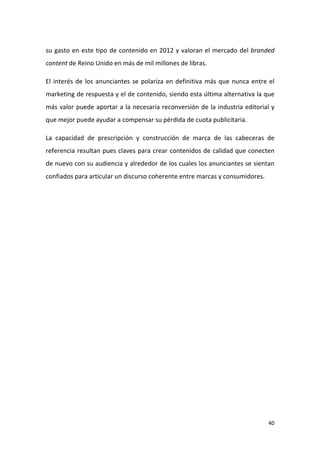 su gasto en este tipo de contenido en 2012 y valoran el mercado del branded
content de Reino Unido en más de mil millones de libras.
El interés de los anunciantes se polariza en definitiva más que nunca entre el
marketing de respuesta y el de contenido, siendo esta última alternativa la que
más valor puede aportar a la necesaria reconversión de la industria editorial y
que mejor puede ayudar a compensar su pérdida de cuota publicitaria.
La capacidad de prescripción y construcción de marca de las cabeceras de
referencia resultan pues claves para crear contenidos de calidad que conecten
de nuevo con su audiencia y alrededor de los cuales los anunciantes se sientan
confiados para articular un discurso coherente entre marcas y consumidores.

40

 
