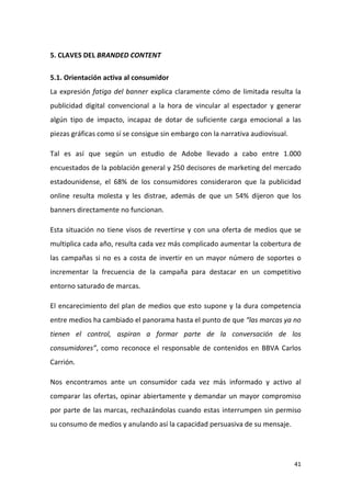 5. CLAVES DEL BRANDED CONTENT
5.1. Orientación activa al consumidor
La expresión fatiga del banner explica claramente cómo de limitada resulta la
publicidad digital convencional a la hora de vincular al espectador y generar
algún tipo de impacto, incapaz de dotar de suficiente carga emocional a las
piezas gráficas como sí se consigue sin embargo con la narrativa audiovisual.
Tal es así que según un estudio de Adobe llevado a cabo entre 1.000
encuestados de la población general y 250 decisores de marketing del mercado
estadounidense, el 68% de los consumidores consideraron que la publicidad
online resulta molesta y les distrae, además de que un 54% dijeron que los
banners directamente no funcionan.
Esta situación no tiene visos de revertirse y con una oferta de medios que se
multiplica cada año, resulta cada vez más complicado aumentar la cobertura de
las campañas si no es a costa de invertir en un mayor número de soportes o
incrementar la frecuencia de la campaña para destacar en un competitivo
entorno saturado de marcas.
El encarecimiento del plan de medios que esto supone y la dura competencia
entre medios ha cambiado el panorama hasta el punto de que “las marcas ya no
tienen el control, aspiran a formar parte de la conversación de los
consumidores”, como reconoce el responsable de contenidos en BBVA Carlos
Carrión.
Nos encontramos ante un consumidor cada vez más informado y activo al
comparar las ofertas, opinar abiertamente y demandar un mayor compromiso
por parte de las marcas, rechazándolas cuando estas interrumpen sin permiso
su consumo de medios y anulando así la capacidad persuasiva de su mensaje.

41

 