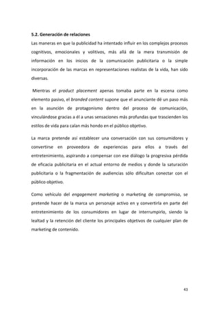 5.2. Generación de relaciones
Las maneras en que la publicidad ha intentado influir en los complejos procesos
cognitivos, emocionales y volitivos, más allá de la mera transmisión de
información en los inicios de la comunicación publicitaria o la simple
incorporación de las marcas en representaciones realistas de la vida, han sido
diversas.
Mientras el product placement apenas tomaba parte en la escena como
elemento pasivo, el branded content supone que el anunciante dé un paso más
en la asunción de protagonismo dentro del proceso de comunicación,
vinculándose gracias a él a unas sensaciones más profundas que trascienden los
estilos de vida para calan más hondo en el público objetivo.
La marca pretende así establecer una conversación con sus consumidores y
convertirse en proveedora de experiencias para ellos a través del
entretenimiento, aspirando a compensar con ese diálogo la progresiva pérdida
de eficacia publicitaria en el actual entorno de medios y donde la saturación
publicitaria o la fragmentación de audiencias sólo dificultan conectar con el
público objetivo.
Como vehículo del engagement marketing o marketing de compromiso, se
pretende hacer de la marca un personaje activo en y convertirla en parte del
entretenimiento de los consumidores en lugar de interrumpirlo, siendo la
lealtad y la retención del cliente los principales objetivos de cualquier plan de
marketing de contenido.

43

 