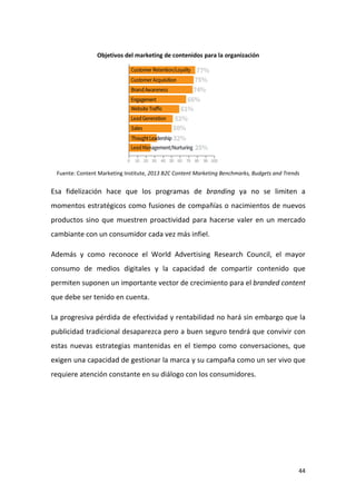 Objetivos del marketing de contenidos para la organización

Fuente: Content Marketing Institute, 2013 B2C Content Marketing Benchmarks, Budgets and Trends

Esa fidelización hace que los programas de branding ya no se limiten a
momentos estratégicos como fusiones de compañías o nacimientos de nuevos
productos sino que muestren proactividad para hacerse valer en un mercado
cambiante con un consumidor cada vez más infiel.
Además y como reconoce el World Advertising Research Council, el mayor
consumo de medios digitales y la capacidad de compartir contenido que
permiten suponen un importante vector de crecimiento para el branded content
que debe ser tenido en cuenta.
La progresiva pérdida de efectividad y rentabilidad no hará sin embargo que la
publicidad tradicional desaparezca pero a buen seguro tendrá que convivir con
estas nuevas estrategias mantenidas en el tiempo como conversaciones, que
exigen una capacidad de gestionar la marca y su campaña como un ser vivo que
requiere atención constante en su diálogo con los consumidores.

44

 