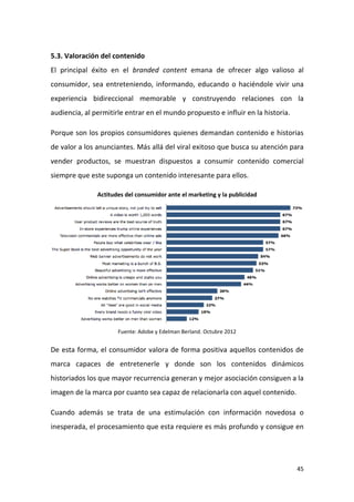 5.3. Valoración del contenido
El principal éxito en el branded content emana de ofrecer algo valioso al
consumidor, sea entreteniendo, informando, educando o haciéndole vivir una
experiencia bidireccional memorable y construyendo relaciones con la
audiencia, al permitirle entrar en el mundo propuesto e influir en la historia.
Porque son los propios consumidores quienes demandan contenido e historias
de valor a los anunciantes. Más allá del viral exitoso que busca su atención para
vender productos, se muestran dispuestos a consumir contenido comercial
siempre que este suponga un contenido interesante para ellos.
Actitudes del consumidor ante el marketing y la publicidad

Fuente: Adobe y Edelman Berland. Octubre 2012

De esta forma, el consumidor valora de forma positiva aquellos contenidos de
marca capaces de entretenerle y donde son los contenidos dinámicos
historiados los que mayor recurrencia generan y mejor asociación consiguen a la
imagen de la marca por cuanto sea capaz de relacionarla con aquel contenido.
Cuando además se trata de una estimulación con información novedosa o
inesperada, el procesamiento que esta requiere es más profundo y consigue en

45

 