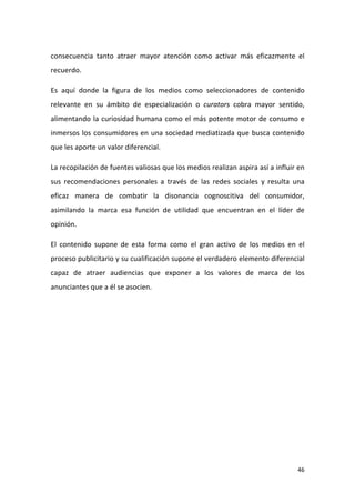 consecuencia tanto atraer mayor atención como activar más eficazmente el
recuerdo.
Es aquí donde la figura de los medios como seleccionadores de contenido
relevante en su ámbito de especialización o curators cobra mayor sentido,
alimentando la curiosidad humana como el más potente motor de consumo e
inmersos los consumidores en una sociedad mediatizada que busca contenido
que les aporte un valor diferencial.
La recopilación de fuentes valiosas que los medios realizan aspira así a influir en
sus recomendaciones personales a través de las redes sociales y resulta una
eficaz manera de combatir la disonancia cognoscitiva del consumidor,
asimilando la marca esa función de utilidad que encuentran en el líder de
opinión.
El contenido supone de esta forma como el gran activo de los medios en el
proceso publicitario y su cualificación supone el verdadero elemento diferencial
capaz de atraer audiencias que exponer a los valores de marca de los
anunciantes que a él se asocien.

46

 