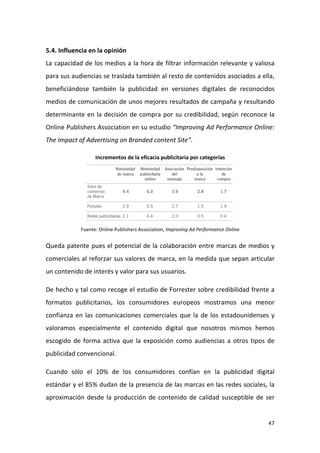 5.4. Influencia en la opinión
La capacidad de los medios a la hora de filtrar información relevante y valiosa
para sus audiencias se traslada también al resto de contenidos asociados a ella,
beneficiándose también la publicidad en versiones digitales de reconocidos
medios de comunicación de unos mejores resultados de campaña y resultando
determinante en la decisión de compra por su credibilidad, según reconoce la
Online Publishers Association en su estudio “Improving Ad Performance Online:
The Impact of Advertising on Branded content Site”.
Incrementos de la eficacia publicitaria por categorías

Fuente: Online Publishers Association, Improving Ad Performance Online

Queda patente pues el potencial de la colaboración entre marcas de medios y
comerciales al reforzar sus valores de marca, en la medida que sepan articular
un contenido de interés y valor para sus usuarios.
De hecho y tal como recoge el estudio de Forrester sobre credibilidad frente a
formatos publicitarios, los consumidores europeos mostramos una menor
confianza en las comunicaciones comerciales que la de los estadounidenses y
valoramos especialmente el contenido digital que nosotros mismos hemos
escogido de forma activa que la exposición como audiencias a otros tipos de
publicidad convencional.
Cuando sólo el 10% de los consumidores confían en la publicidad digital
estándar y el 85% dudan de la presencia de las marcas en las redes sociales, la
aproximación desde la producción de contenido de calidad susceptible de ser

47

 
