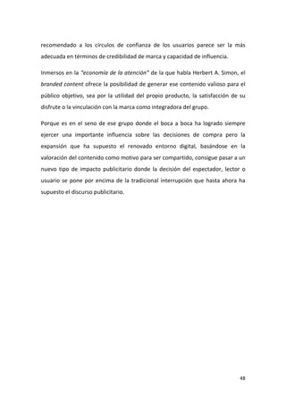 recomendado a los círculos de confianza de los usuarios parece ser la más
adecuada en términos de credibilidad de marca y capacidad de influencia.
Inmersos en la “economía de la atención” de la que habla Herbert A. Simon, el
branded content ofrece la posibilidad de generar ese contenido valioso para el
público objetivo, sea por la utilidad del propio producto, la satisfacción de su
disfrute o la vinculación con la marca como integradora del grupo.
Porque es en el seno de ese grupo donde el boca a boca ha logrado siempre
ejercer una importante influencia sobre las decisiones de compra pero la
expansión que ha supuesto el renovado entorno digital, basándose en la
valoración del contenido como motivo para ser compartido, consigue pasar a un
nuevo tipo de impacto publicitario donde la decisión del espectador, lector o
usuario se pone por encima de la tradicional interrupción que hasta ahora ha
supuesto el discurso publicitario.

48

 