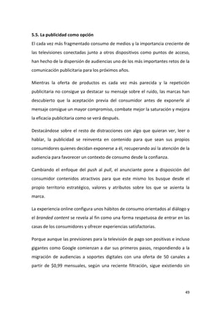 5.5. La publicidad como opción
El cada vez más fragmentado consumo de medios y la importancia creciente de
las televisiones conectadas junto a otros dispositivos como puntos de acceso,
han hecho de la dispersión de audiencias uno de los más importantes retos de la
comunicación publicitaria para los próximos años.
Mientras la oferta de productos es cada vez más parecida y la repetición
publicitaria no consigue ya destacar su mensaje sobre el ruido, las marcas han
descubierto que la aceptación previa del consumidor antes de exponerle al
mensaje consigue un mayor compromiso, combate mejor la saturación y mejora
la eficacia publicitaria como se verá después.
Destacándose sobre el resto de distracciones con algo que quieran ver, leer o
hablar, la publicidad se reinventa en contenido para que sean sus propios
consumidores quienes decidan exponerse a él, recuperando así la atención de la
audiencia para favorecer un contexto de consumo desde la confianza.
Cambiando el enfoque del push al pull, el anunciante pone a disposición del
consumidor contenidos atractivos para que este mismo los busque desde el
propio territorio estratégico, valores y atributos sobre los que se asienta la
marca.
La experiencia online configura unos hábitos de consumo orientados al diálogo y
el branded content se revela al fin como una forma respetuosa de entrar en las
casas de los consumidores y ofrecer experiencias satisfactorias.
Porque aunque las previsiones para la televisión de pago son positivas e incluso
gigantes como Google comienzan a dar sus primeros pasos, respondiendo a la
migración de audiencias a soportes digitales con una oferta de 50 canales a
partir de $0,99 mensuales, según una reciente filtración, sigue existiendo sin

49

 