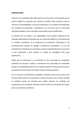 INTRODUCCIÓN
Internet lo ha cambiado todo. Más allá de una frase hecha, la disrupción que el
entorno digital ha supuesto para industrias estables hasta entonces como la
musical, la cinematográfica, la del ocio electrónico o los medios ha tambaleado
sus modelos de producción y distribución, de tal forma que ha terminado
afectando también a otros mercados relacionados como el publicitario.
La industria de los medios y sus capacidades como soporte publicitario han
quedado especialmente afectadas por esa revolución digital en lo más básico de
su modelo, consistente en la producción de contenidos informativos o de
entretenimiento capaces de agregar a audiencias susceptibles a su vez de
convertirse en clientes para anunciantes, quienes tradicionalmente se asociaron
a esos contenidos y para quienes el cambio de paradigma tiene igual
repercusión.
Desde que la información y el contenido se han convertido en verdaderos
productos de consumo, medios y anunciantes han convertido sus contenidos
propios en competidores dentro de la cadena, desde el mismo punto de venta a
los soportes concretos pero sin olvidar incluso al propio producto.
Con un acceso a la información tan global e inmediato como nunca antes el ser
humano había tenido, los anunciantes cuentan hoy pues con la mayor variedad
en posibles puntos de contacto pero deben afrontar sin embargo esa
competencia para conseguir sobresalir entre la oferta de contenido de interés
para sus respectivas audiencias.

5

 