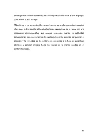 embargo demanda de contenido de calidad patrocinado entre el que el propio
consumidor pueda escoger.
Más allá de crear un contenido en que insertar su producto mediante product
placement o de maquillar el habitual enfoque egocéntrico de la marca con una
producción cinematográfica que parezca contenido cuando es publicidad
convencional, esta nueva forma de publicidad permite además aprovechar el
prestigio y la veracidad de las editoras de contenido a la hora de garantizar
atención y generar empatía hacia los valores de la marca insertos en el
contenido creado.

50

 