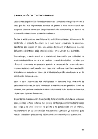 6. FINANCIACIÓN DEL CONTENIDO EDITORIAL
Las distintas experiencias en la reconversión de su modelo de negocio llevadas a
cabo por las más importantes editoras de prensa a nivel internacional han
adoptado diversas formas con desiguales resultados aunque ninguna de ellas ha
sobresalido en resultados por encima del resto.
Junto a la vieja conocida suscripción y los recientes micropagos por consumo de
contenido, el modelo freemium es el que mayor relevancia ha adquirido,
apostando por ofrecer sin coste una versión básica del producto para intentar
convertir en clientes de pago a los interesados en su versión más avanzada.
Sin embargo, la crisis actual en la tradicional financiación por publicidad ha
acelerado la proliferación de otros modelos como el de subsidios cruzados, que
ofrece al consumidor un producto gratuito a cambio de la compra de otros
complementarios, o el basado en el coste marginal cero, que libera contenido
gratuitamente cuando sus costes de producción han sido amortizados y los de
distribución tienden a cero.
Estas y otras alternativas han multiplicado el consumo bajo demanda de
productos culturales, de ocio, formativos o intelectuales en general a través de
internet, que permite accesibilidad veinticuatro horas al día desde cada vez más
dispositivos y puntos de contacto.
Sin embargo, la producción de contenido de la suficiente calidad para satisfacer
esa necesidad se hace cada vez más costosa por los requerimientos tecnológicos
que exige y se abre entonces la puerta a la participación de las marcas,
relacionándose en su aproximación más sencilla a vehículos ya existentes para
reducir su coste de producción y optimizar la calidad del impacto publicitario.

51

 
