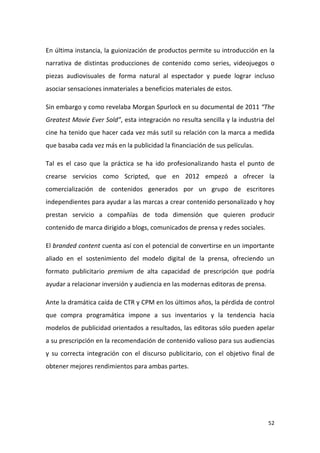 En última instancia, la guionización de productos permite su introducción en la
narrativa de distintas producciones de contenido como series, videojuegos o
piezas audiovisuales de forma natural al espectador y puede lograr incluso
asociar sensaciones inmateriales a beneficios materiales de estos.
Sin embargo y como revelaba Morgan Spurlock en su documental de 2011 “The
Greatest Movie Ever Sold”, esta integración no resulta sencilla y la industria del
cine ha tenido que hacer cada vez más sutil su relación con la marca a medida
que basaba cada vez más en la publicidad la financiación de sus películas.
Tal es el caso que la práctica se ha ido profesionalizando hasta el punto de
crearse servicios como Scripted, que en 2012 empezó a ofrecer la
comercialización de contenidos generados por un grupo de escritores
independientes para ayudar a las marcas a crear contenido personalizado y hoy
prestan servicio a compañías de toda dimensión que quieren producir
contenido de marca dirigido a blogs, comunicados de prensa y redes sociales.
El branded content cuenta así con el potencial de convertirse en un importante
aliado en el sostenimiento del modelo digital de la prensa, ofreciendo un
formato publicitario premium de alta capacidad de prescripción que podría
ayudar a relacionar inversión y audiencia en las modernas editoras de prensa.
Ante la dramática caída de CTR y CPM en los últimos años, la pérdida de control
que compra programática impone a sus inventarios y la tendencia hacia
modelos de publicidad orientados a resultados, las editoras sólo pueden apelar
a su prescripción en la recomendación de contenido valioso para sus audiencias
y su correcta integración con el discurso publicitario, con el objetivo final de
obtener mejores rendimientos para ambas partes.

52

 