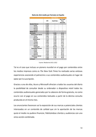 Ratio de click medio por formato en España

Fuente: Mediamind 2011-2012

Tal es el caso que incluso un pionero mundial en el pago por contenidos entre
los medios impresos como es The New York Times ha realizado varias exitosas
experiencias asociando el patrocinio a sus contenidos audiovisuales en lugar de
optar por la suscripción.
Gracias a una de ellas, Acura y Microsoft ofrecían a todos los usuarios del diario
la posibilidad de consultar desde su ordenador o dispositivo móvil todos los
contenidos audiovisuales generados por la cabecera de forma gratuita, no como
ocurre con el pago en sus contenidos textuales a partir de la décima consulta
producida en el mismo mes.
Los anunciantes favorecen así la exposición de sus marcas a potenciales clientes
interesados en un contenido de calidad que sin la aportación de las marcas
quizá el medio no pudiera financiar, fidelizándose clientes y audiencias con una
única acción combinada.

53

 