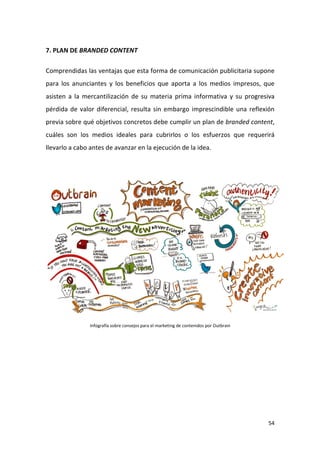 7. PLAN DE BRANDED CONTENT
Comprendidas las ventajas que esta forma de comunicación publicitaria supone
para los anunciantes y los beneficios que aporta a los medios impresos, que
asisten a la mercantilización de su materia prima informativa y su progresiva
pérdida de valor diferencial, resulta sin embargo imprescindible una reflexión
previa sobre qué objetivos concretos debe cumplir un plan de branded content,
cuáles son los medios ideales para cubrirlos o los esfuerzos que requerirá
llevarlo a cabo antes de avanzar en la ejecución de la idea.

Infografía sobre consejos para el marketing de contenidos por Outbrain

54

 