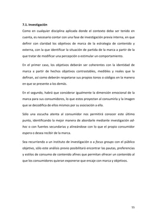 7.1. Investigación
Como en cualquier disciplina aplicada donde el contexto deba ser tenido en
cuenta, es necesario contar con una fase de investigación previa interna, en que
definir con claridad los objetivos de marca de la estrategia de contenido y
externa, con la que identificar la situación de partida de la marca a partir de la
que tratar de modificar una percepción o estimular un comportamiento.
En el primer caso, los objetivos deberán ser coherentes con la identidad de
marca a partir de hechos objetivos contrastables, medibles y reales que la
definan, así como deberán respetarse sus propios tonos o códigos en la manera
en que se presente a los demás.
En el segundo, habrá que considerar igualmente la dimensión emocional de la
marca para sus consumidores, lo que estos proyectan al consumirla y la imagen
que se decodifica de ellos mismos por su asociación a ella.
Sólo una escucha atenta al consumidor nos permitirá conocer este último
punto, identificando la mejor manera de abordarle mediante investigación adhoc o con fuentes secundarias y alineándose con lo que el propio consumidor
espera o desea recibir de la marca.
Sea recurriendo a un instituto de investigación o a focus groups con el público
objetivo, sólo este análisis previo posibilitará encontrar las pautas, preferencias
y estilos de consumo de contenido afines que permitan ofrecer un contenido al
que los consumidores quieran exponerse que encaje con marca y objetivos.

55

 