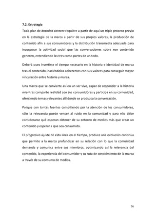 7.2. Estrategia
Todo plan de branded content requiere a partir de aquí un triple proceso previo
en la estrategia de la marca a partir de sus propios valores, la producción de
contenido afín a sus consumidores y la distribución transmedia adecuada para
incorporar la actividad social que las conversaciones sobre ese contenido
generen, entendiendo las tres como partes de un todo.
Deberá pues invertirse el tiempo necesario en la historia e identidad de marca
tras el contenido, haciéndolos coherentes con sus valores para conseguir mayor
vinculación entre historia y marca.
Una marca que se convierte así en un ser vivo, capaz de responder a la historia
mientras comparte realidad con sus consumidores y participa en su comunidad,
ofreciendo temas relevantes allí donde se produzca la conversación.
Porque con tantas fuentes compitiendo por la atención de los consumidores,
sólo la relevancia puede vencer al ruido en la comunidad y para ello debe
considerarse qué esperan obtener de su entorno de medios más que crear un
contenido y esperar a que sea consumido.
El progresivo ajuste de esta línea en el tiempo, produce una evolución continua
que permite a la marca profundizar en su relación con lo que la comunidad
demanda y comunica entre sus miembros, optimizando así la relevancia del
contenido, la experiencia del consumidor y su ruta de conocimiento de la marca
a través de su consumo de medios.

56

 