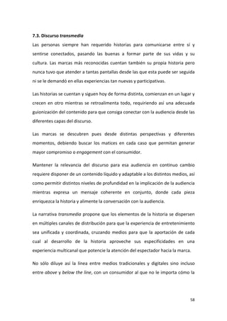 7.3. Discurso transmedia
Las personas siempre han requerido historias para comunicarse entre sí y
sentirse conectados, pasando las buenas a formar parte de sus vidas y su
cultura. Las marcas más reconocidas cuentan también su propia historia pero
nunca tuvo que atender a tantas pantallas desde las que esta puede ser seguida
ni se le demandó en ellas experiencias tan nuevas y participativas.
Las historias se cuentan y siguen hoy de forma distinta, comienzan en un lugar y
crecen en otro mientras se retroalimenta todo, requiriendo así una adecuada
guionización del contenido para que consiga conectar con la audiencia desde las
diferentes capas del discurso.
Las marcas se descubren pues desde distintas perspectivas y diferentes
momentos, debiendo buscar los matices en cada caso que permitan generar
mayor compromiso o engagement con el consumidor.
Mantener la relevancia del discurso para esa audiencia en continuo cambio
requiere disponer de un contenido líquido y adaptable a los distintos medios, así
como permitir distintos niveles de profundidad en la implicación de la audiencia
mientras expresa un mensaje coherente en conjunto, donde cada pieza
enriquezca la historia y alimente la conversación con la audiencia.
La narrativa transmedia propone que los elementos de la historia se dispersen
en múltiples canales de distribución para que la experiencia de entretenimiento
sea unificada y coordinada, cruzando medios para que la aportación de cada
cual al desarrollo de la historia aproveche sus especificidades en una
experiencia multicanal que potencie la atención del espectador hacia la marca.
No sólo diluye así la línea entre medios tradicionales y digitales sino incluso
entre above y below the line, con un consumidor al que no le importa cómo la

58

 