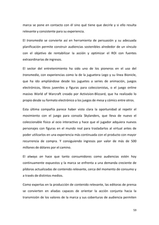 marca se pone en contacto con él sino qué tiene que decirle y si ello resulta
relevante y consistente para su experiencia.
El transmedia se convierte así en herramienta de persuasión y su adecuada
planificación permite construir audiencias sostenibles alrededor de un vínculo
con el objetivo de rentabilizar la acción y optimizar el ROI con fuentes
extraordinarias de ingresos.
El sector del entretenimiento ha sido uno de los pioneros en el uso del
transmedia, con experiencias como la de la juguetera Lego y su línea Bionicle,
que ha ido ampliándose desde los juguetes a series de animación, juegos
electrónicos, libros juveniles y figuras para coleccionistas, o el juego online
masivo World of Warcraft creado por Activision-Blizzard, que ha realizado lo
propio desde su formato electrónico a los juegos de mesa y cómics entre otros.
Esta última compañía parece haber visto clara la oportunidad al repetir el
movimiento con el juego para consola Skylanders, que lleva de nuevo el
coleccionable físico al ocio interactivo y hace que el jugador adquiera nuevos
personajes con figuras en el mundo real para trasladarlos al virtual antes de
poder utilizarlos en una experiencia más continuada con el producto con mayor
recurrencia de compra. Y consiguiendo ingresos por valor de más de 500
millones de dólares por el camino.
El always on hace que tanto consumidores como audiencias estén hoy
continuamente expuestos y la marca se enfrenta a una demanda creciente de
píldoras actualizadas de contenido relevante, cerca del momento de consumo y
a través de distintos medios.
Como expertas en la producción de contenido relevante, las editoras de prensa
se convierten en aliadas capaces de orientar la acción conjunta hacia la
transmisión de los valores de la marca y sus coberturas de audiencia permiten

59

 