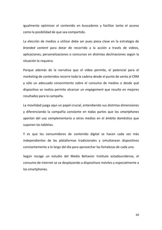 igualmente optimizar el contenido en buscadores y facilitar tanto el acceso
como la posibilidad de que sea compartido.
La elección de medios a utilizar debe ser pues pieza clave en la estrategia de
branded content para dotar de recorrido a la acción a través de vídeos,
aplicaciones, personalizaciones o concursos en distintas declinaciones según la
situación lo requiera.
Porque además de la narrativa que el vídeo permite, el potencial para el
marketing de contenidos recorre toda la cadena desde el punto de venta al CRM
y sólo un adecuado conocimiento sobre el consumo de medios o desde qué
dispositivo se realiza permite alcanzar un engagement que resulte en mejores
resultados para la campaña.
La movilidad juega aquí un papel crucial, entendiendo sus distintas dimensiones
y diferenciando la compañía constante en todas partes que los smartphones
aportan del uso complementario a otros medios en el ámbito doméstico que
suponen las tabletas.
Y es que los consumidores de contenido digital se hacen cada vez más
independientes de las plataformas tradicionales y simultanean dispositivos
constantemente a lo largo del día para aprovechar las fortalezas de cada uno.
Según recoge un estudio del Media Behavior Institute estadounidense, el
consumo de internet se va desplazando a dispositivos móviles y especialmente a
los smartphones.

60

 