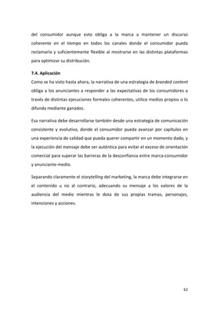 del consumidor aunque esto obliga a la marca a mantener un discurso
coherente en el tiempo en todos los canales donde el consumidor pueda
reclamarla y suficientemente flexible al mostrarse en las distintas plataformas
para optimizar su distribución.
7.4. Aplicación
Como se ha visto hasta ahora, la narrativa de una estrategia de branded content
obliga a los anunciantes a responder a las expectativas de los consumidores a
través de distintas ejecuciones formales coherentes, utilice medios propios o lo
difunda mediante ganados.
Esa narrativa debe desarrollarse también desde una estrategia de comunicación
consistente y evolutiva, donde el consumidor pueda avanzar por capítulos en
una experiencia de calidad que pueda querer compartir en un momento dado, y
la ejecución del mensaje debe ser auténtica para evitar el exceso de orientación
comercial para superar las barreras de la desconfianza entre marca-consumidor
y anunciante-medio.
Separando claramente el storytelling del marketing, la marca debe integrarse en
el contenido u no al contrario, adecuando su mensaje a los valores de la
audiencia del medio mientras le dota de sus propias tramas, personajes,
intenciones y acciones.

62

 