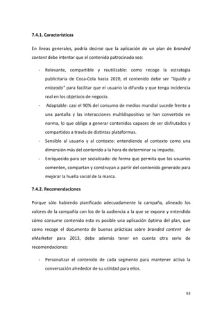 7.4.1. Características
En líneas generales, podría decirse que la aplicación de un plan de branded
content debe intentar que el contenido patrocinado sea:
-

Relevante, compartible y reutilizable: como recoge la estrategia
publicitaria de Coca-Cola hasta 2020, el contenido debe ser “líquido y
enlazado” para facilitar que el usuario lo difunda y que tenga incidencia
real en los objetivos de negocio.

-

Adaptable: casi el 90% del consumo de medios mundial sucede frente a
una pantalla y las interacciones multidispositivo se han convertido en
norma, lo que obliga a generar contenidos capaces de ser disfrutados y
compartidos a través de distintas plataformas.

-

Sensible al usuario y al contexto: entendiendo al contexto como una
dimensión más del contenido a la hora de determinar su impacto.

-

Enriquecido para ser socializado: de forma que permita que los usuarios
comenten, compartan y construyan a partir del contenido generado para
mejorar la huella social de la marca.

7.4.2. Recomendaciones
Porque sólo habiendo planificado adecuadamente la campaña, alineado los
valores de la compañía con los de la audiencia a la que se expone y entendido
cómo consume contenido esta es posible una aplicación óptima del plan, que
como recoge el documento de buenas prácticas sobre branded content de
eMarketer para 2013, debe además tener en cuenta otra serie de
recomendaciones:
-

Personalizar el contenido de cada segmento para mantener activa la
conversación alrededor de su utilidad para ellos.

63

 