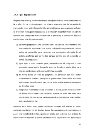 7.4.3. Tipos de producción
Llegado este punto y asumiendo la falta de experiencia del anunciante tanto en
la producción de contenido como en el ratio adecuado que la presencia de
marca debe tener sobre los contenidos generados para que no genere rechazo,
se presentan varias posibilidades para la producción de contenido en función de
los roles que cada parte implicada toma en el proceso y el control del discurso
que la marca esté dispuesta a ceder.
a) La marca proporciona una aproximación a sus valores fundamentales y la
naturaleza del programa a que aspira, trabajando conjuntamente con un
editor de contenido para conseguir una producción adecuada. Es el
sistema preferido por los medios porque permite que el contenido se
alinee a sus requisitos.
b) Igual que el caso anterior pero presentándose el programa a una
productora para que lo desarrolle antes de llevarlo al medio, ideal para
marcas que busquen una producción muy concreta.
c) El medio busca un tipo de programa en particular con que poder
complementar su oferta pero para el que no tiene financiación, entrando
entonces en juego la marca y un concurso de productoras que se ocupen
de llevarlo a cabo.
d) Programas ya creados que se presentan al medio, quien debe encontrar
un hueco en su oferta de contenido aunque es sólo adecuado para
propietarios de marcas que ya dispongan de contenido que intercambiar
por espacio comercial.
Mientras este último caso puede encontrar mayores dificultades en tener
presencia constante en los diarios, donde las reducciones de paginación en
papel y la rentabilidad de los espacios en digital son cada vez más críticos, la
implicación del medio en el primer caso favorecerá las posibilidades de que este
65

 