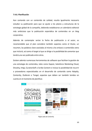 7.4.6. Planificación
Aun contando con un contenido de calidad, resulta igualmente necesario
estudiar su publicación para que se ajuste a los planes y estructuras de la
estrategia global de la compañía, debiendo establecerse un calendario editorial
más ambicioso que la publicación esporádica de contenidos en un blog
corporativo.
Además de contemplar serían la fecha de publicación o el autor, es
recomendable que el plan considere también aspectos como el titular, un
resumen, las palabras clave asociadas al mismo y los enlaces o contenidos extra
que incluirá, así como el target al que se dirige o la posibilidad de comentar que
tendrá una vez publicado entre otros.
Existen además numerosas herramientas de software que facilitan la gestión de
una estrategia de contenidos, tales como Kapost, Salesforce Marketing Cloud,
Divvyhq, Intigi, CurationSoft o Scribe Content e incluso la posibilidad de recurrir
a proveedores especializados en el desarrollo de contenido como Adaptly,
Contently, Outbrain o Tongal, aspectos que deben ser también tenidos en
cuenta en el momento de planificar.

Página web de Contently

69

 
