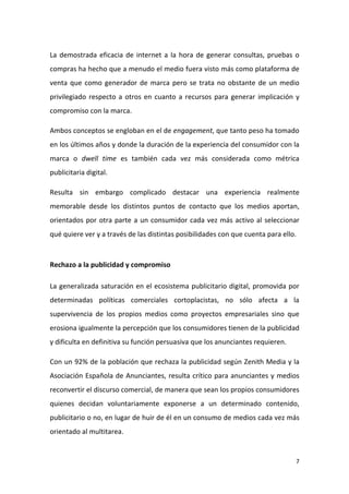 La demostrada eficacia de internet a la hora de generar consultas, pruebas o
compras ha hecho que a menudo el medio fuera visto más como plataforma de
venta que como generador de marca pero se trata no obstante de un medio
privilegiado respecto a otros en cuanto a recursos para generar implicación y
compromiso con la marca.
Ambos conceptos se engloban en el de engagement, que tanto peso ha tomado
en los últimos años y donde la duración de la experiencia del consumidor con la
marca o dwell time es también cada vez más considerada como métrica
publicitaria digital.
Resulta sin embargo complicado destacar una experiencia realmente
memorable desde los distintos puntos de contacto que los medios aportan,
orientados por otra parte a un consumidor cada vez más activo al seleccionar
qué quiere ver y a través de las distintas posibilidades con que cuenta para ello.

Rechazo a la publicidad y compromiso
La generalizada saturación en el ecosistema publicitario digital, promovida por
determinadas políticas comerciales cortoplacistas, no sólo afecta a la
supervivencia de los propios medios como proyectos empresariales sino que
erosiona igualmente la percepción que los consumidores tienen de la publicidad
y dificulta en definitiva su función persuasiva que los anunciantes requieren.
Con un 92% de la población que rechaza la publicidad según Zenith Media y la
Asociación Española de Anunciantes, resulta crítico para anunciantes y medios
reconvertir el discurso comercial, de manera que sean los propios consumidores
quienes decidan voluntariamente exponerse a un determinado contenido,
publicitario o no, en lugar de huir de él en un consumo de medios cada vez más
orientado al multitarea.

7

 
